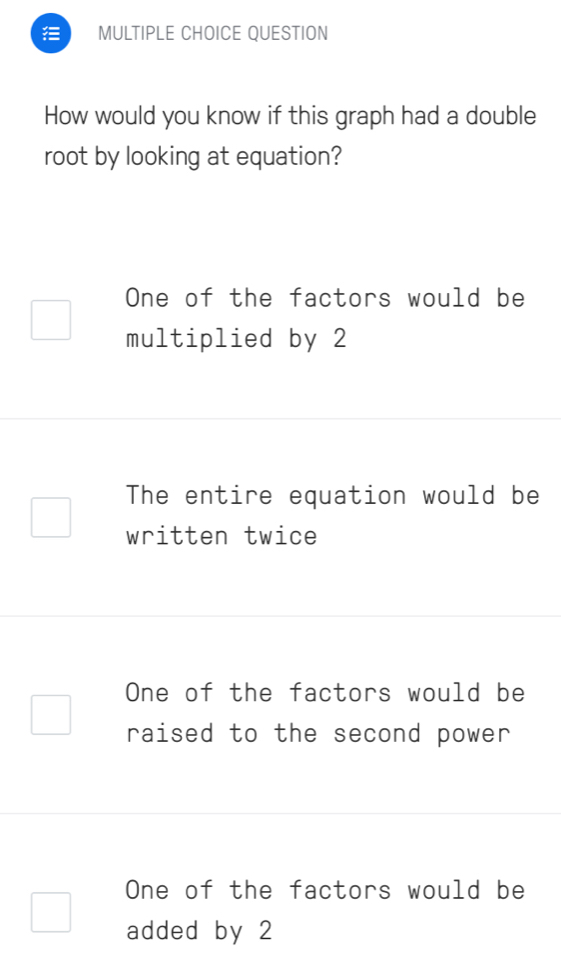 QUESTION
How would you know if this graph had a double
root by looking at equation?
One of the factors would be
multiplied by 2
The entire equation would be
written twice
One of the factors would be
raised to the second power
One of the factors would be
added by 2