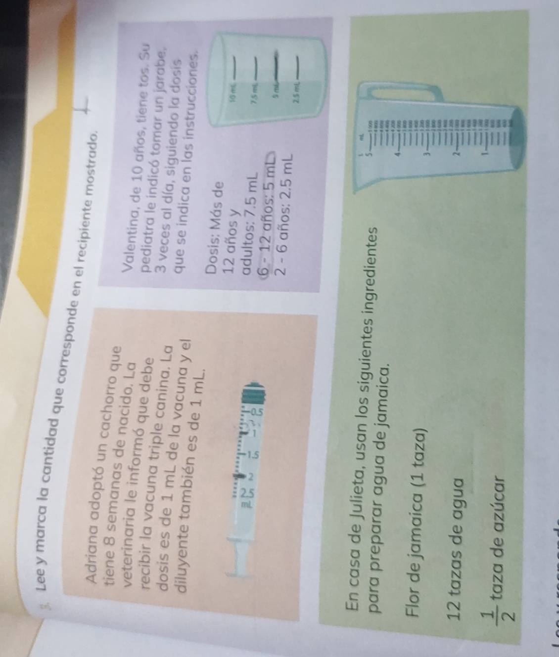 Lee y marca la cantidad que corresponde en el recipiente mostrado 
Adriana adoptó un cachorro que 
tiene 8 semanas de nacido. La Valentina, de 10 años, tiene tos. Su 
veterinaria le informó que debe pediatra le indicó tomar un jarabe. 
recibir la vacuna triple canina. La
3 veces al día, siguiendo la dosis 
dosis es de 1 mL de la vacuna y el 
que se indica en las instrucciones. 
diluyente también es de 1 mL. 
Dosis: Más de
12 años y 10 mL _ 
adultos: 7.5 mL 7.5 mL _ 
6 - 12 años: 5 mL
5 m6 _
2 - 6 años: 2.5 mL
2.5 mL_ 
ml, 
En casa de Julieta, usan los siguientes ingredientes 4 900
5 1000
para preparar agua de jamaica. 4 57
4
A 
- 1990 
Flor de jamaica (1 taza) 1 200 1 e2
3 1090

400
12 tazas de agua 
Dês 
_
2 93
1
 1/2  taza de azúcar