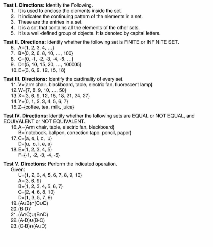 Test I. Directions: Identify the Following.
1. It is used to enclose the elements inside the set.
2. It indicates the continuing pattern of the elements in a set.
3. These are the entries in a set.
4. It is a set that contains all the elements of the other sets.
5. It is a well-defined group of objects. It is denoted by capital letters.
Test II. Directions: Identify whether the following set is FINITE or INFINITE SET.
6. A= 1,2,3,4,...
7. B= 0,2,6,8,10,...,100
8. C= 0,-1,-2,-3,-4,-5,...
9. D= 5,10,15,20,...,100005
10. E= 3,6,9,12,15,18
Test III. Directions: Identify the cardinality of every set.
11. V= arm chair, blackboard, table, electric fan, fluorescent lamp
12. W= 7,8,9,10,...,50
13. X= 3,6,9,12,15,18,21,24,27
14. Y= 0,1,2,3,4,5,6,7
15. Z= coffee, tea, milk, juice
Test IV. Directions: Identify whether the following sets are EQUAL or NOT EQUAL, and
EQUIVALENT or NOT EQUIVALENT.
16. A= Arm chair, table, electric fan, blackboard
B= notebook, ballpen, correction tape, pencil, paper
17. C= a,e,i,o,u
D= u,o,i,e,a
18. E= 1,2,3,4,5
F= -1,-2,-3,-4,-5
Test V. Directions: Perform the indicated operation.
Given:
U= 1,2,3,4,5,6,7,8,9,10
A= 3,6,9
B= 1,2,3,4,5,6,7
C= 2,4,6,8,10
D= 1,3,5,7,9
19. (A∪ B)∩ (C∪ D)
20. (B-D)'
21. (A∩ C)∪ (B∩ D)
22. (A-D)∪ (B-C)
23. (C-B)∩ (A∪ D)