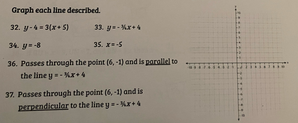 Graph each line described. 
32. y-4=3(x+5) 33. y=-3/4x+4
34. y=-8 35. x=-5
36. Passes through the point (6,-1) and is parallel to 
the line y=-3/4x+4
37. Passes through the point (6,-1) and is 
perpendicular to the line y=-3/4x+4