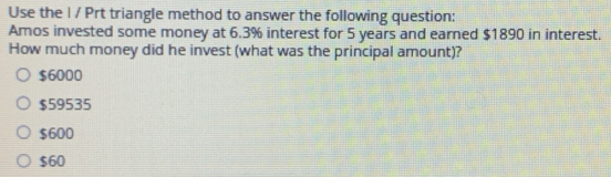 Use the I / Prt triangle method to answer the following question:
Amos invested some money at 6.3% interest for 5 years and earned $1890 in interest.
How much money did he invest (what was the principal amount)?
$6000
$59535
$600
$60