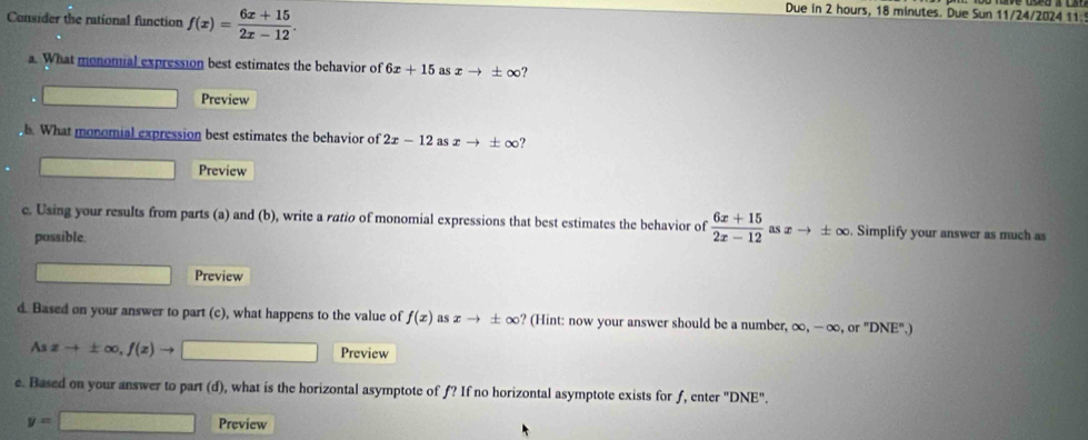 Consider the rational function f(x)= (6x+15)/2x-12 . 
Due in 2 hours, 18 minutes. Due Sun 11/24/2024 11: 
a. What monomial expression best estimates the behavior of 6x+15 as xto ± ∈fty ? 
□ Preview 
h. What monomial expression best estimates the behavior of 2x-12 as xto ± ∈fty ? 
Preview 
e. Using your results from parts (a) and (b), write a ratio of monomial expressions that best estimates the behavior of  (6x+15)/2x-12  as x → ± ∞. Simplify your answer as much as 
possible. 
Preview 
d. Based on your answer to part (c), what happens to the value of f(x) as xto ± ∈fty ? (Hint: now your answer should be a number, c ∈fty , -∈fty ,or "DNE",
Asxto ± ∈fty , f(x)to - □ Preview 
e. Based on your answer to part (d), what is the horizontal asymptote of f? If no horizontal asymptote exists for f, enter 'DNE''.
y=□ Preview