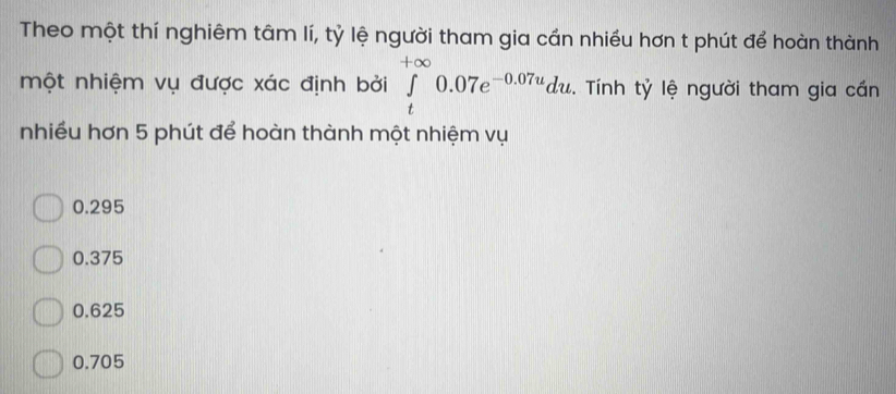 Theo một thí nghiêm tâm lí, tỷ lệ người tham gia cần nhiều hơn t phút để hoàn thành
một nhiệm vụ được xác định bởi ∈tlimits _t^((+∈fty)0.07e^-0.07u)du. Tính tỷ lệ người tham gia cần
nhiều hơn 5 phút để hoàn thành một nhiệm vụ
0.295
0.375
0.625
0.705