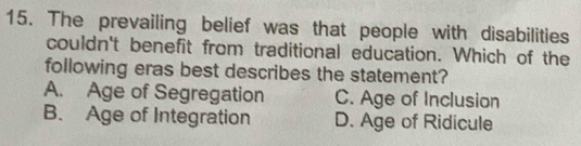 The prevailing belief was that people with disabilities
couldn't benefit from traditional education. Which of the
following eras best describes the statement?
A. Age of Segregation C. Age of Inclusion
B. Age of Integration D. Age of Ridicule