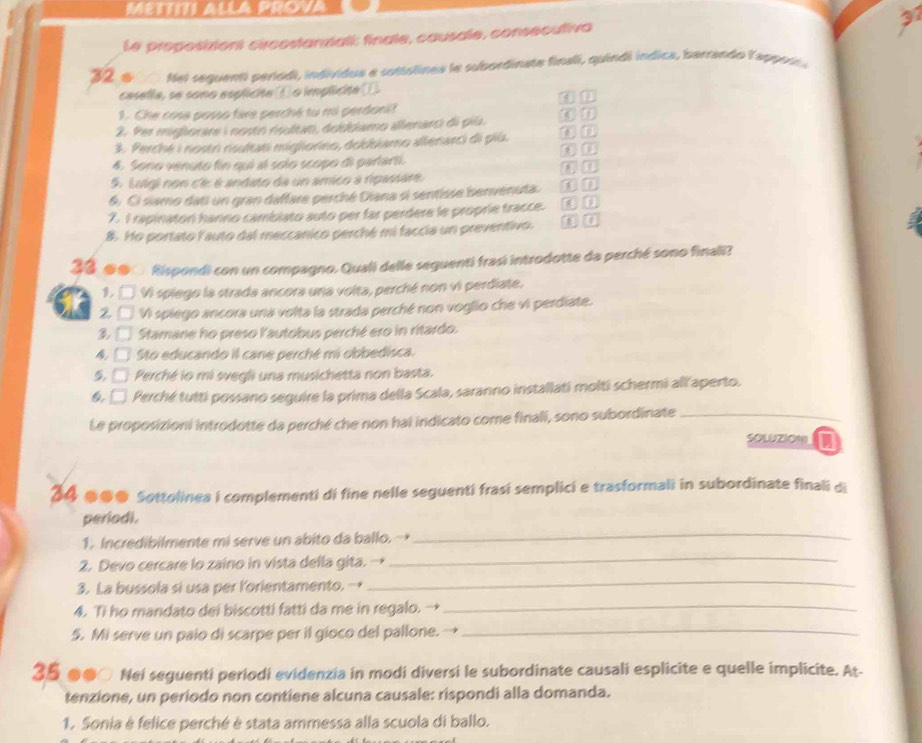 METTITI ALLA PROVA
Le proposiziont circostanziali: finale, causale, consecutiva 37
32 o  Met seguenti períodi, individua e cottolines le subordinate finali, quindi índica, barrando lapport a
casella, se sono esplicite ( o implicite .
1. Che cose posso fire perché tu mi perdonit ② n
2. Per mighorare i nosto rultat, dobbiamo allenarci di píù. ( 1
3. Perché i nostn risultati migiorno, dokkkamo allenarci di più.
D n
4. Sono venuto fin qui al solo scopo di parlarti.
on
5. Luigi non ci: é andato da un amico a rpassare.
6. Ci siamo dati un gran daffare perché Diana si sentisse benvenuta. B n
7. I rapinator hanno cambiato auto per far perdere le proprie tracce. m n
8. Ho portato lauto dal meccanico perché mi faccia un preventivo. c D
33 ●0  Rispondi con un compagno. Quali delle seguenti frasi introdotte da perché sono finali?
1. □ Vi spiego la strada ancora una volta, perché non vi perdiate.
2□ Vi spiego ancora una volta la strada perché non voglio che vi perdiate.
3□ Stamane ho preso l'autobus perché ero in ritardo.
4. □ Sto educando il cane perché mi obbedisca.
5. □ Perché io mi svegli una musichetta non basta.
6. □ Perché tutti possano seguire la prima della Scala, saranno installati molti schermi all'aperto.
Le proposizioni introdotte da perché che non hai indicato come finali, sono subordinate_
SOWZION
34 ●●● Sottolinea i complementi di fine nelle seguenti frasí semplici e trasformali in subordinate finali di
periodi.
1. Incredibilmente mi serve un abito da ballo.→
_
_
2. Devo cercare lo zaino in vista della gita. →
_
3. La bussola si usa per lorientamento.→
4. Ti ho mandato dei biscotti fatti da me in regalo. →
_
5. Mi serve un paio di scarpe per il gioco del pallone. →
_
35 ●●○ Nei seguenti periodi evidenzia in modi diversi le subordinate causali esplicite e quelle implicite. At-
tenzione, un periodo non contiene alcuna causale: rispondi alla domanda.
1. Sonia è felice perché è stata ammessa alla scuola di ballo.