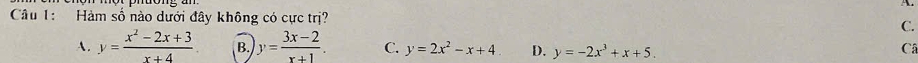 Hàm số nào dưới đây không có cực trị?
C.
A. y= (x^2-2x+3)/x+4  B. y= (3x-2)/x+1 . C. y=2x^2-x+4. D. y=-2x^3+x+5. Câ