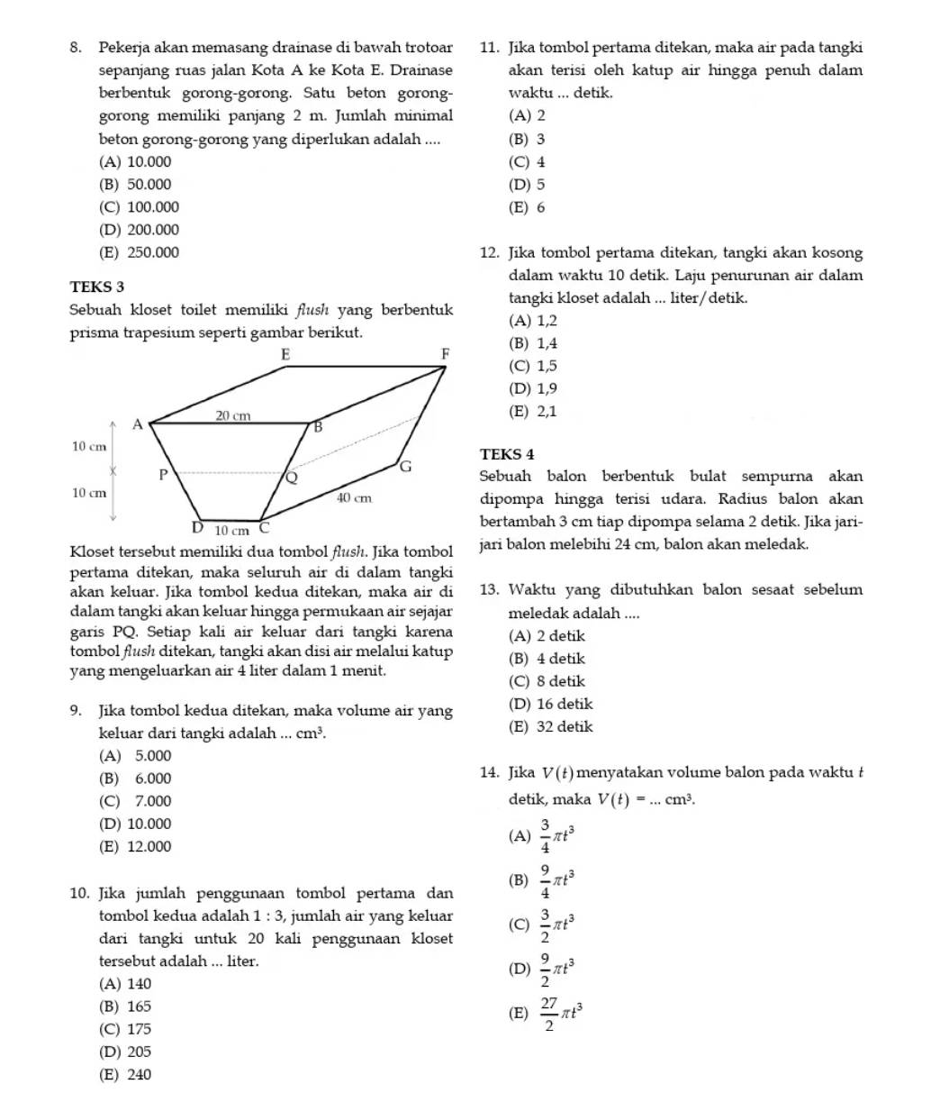 Pekerja akan memasang drainase di bawah trotoar 11. Jika tombol pertama ditekan, maka air pada tangki
sepanjang ruas jalan Kota A ke Kota E. Drainase akan terisi oleh katup air hingga penuh dalam 
berbentuk gorong-gorong. Satu beton gorong- waktu ... detik.
gorong memiliki panjang 2 m. Jumlah minimal (A) 2
beton gorong-gorong yang diperlukan adalah .... (B) 3
(A) 10.000 (C) 4
(B) 50.000 (D) 5
(C) 100.000 (E) 6
(D) 200.000
(E) 250.000 12. Jika tombol pertama ditekan, tangki akan kosong
dalam waktu 10 detik. Laju penurunan air dalam
TEKS 3
tangki kloset adalah ... liter/detik.
Sebuah kloset toilet memiliki flush yang berbentuk (A) 1,2
(B) 1,4
(C) 1,5
(D) 1,9
(E) 2,1
TEKS 4
Sebuah balon berbentuk bulat sempurna akan
dipompa hingga terisi udara. Radius balon akan
bertambah 3 cm tiap dipompa selama 2 detik. Jika jari-
Kloset tersebut memiliki dua tombol flush. Jika tomboljari balon melebihi 24 cm, balon akan meledak.
pertama ditekan, maka seluruh air di dalam tangki
akan keluar. Jika tombol kedua ditekan, maka air di 13. Waktu yang dibutuhkan balon sesaat sebelum
dalam tangki akan keluar hingga permukaan air sejajar meledak adalah ....
garis PQ. Setiap kali air keluar dari tangki karena (A) 2 detik
tombol flush ditekan, tangki akan disi air melalui katup
yang mengeluarkan air 4 liter dalam 1 menit. (B) 4 detik
(C) 8 detik
9. Jika tombol kedua ditekan, maka volume air yang (D) 16 detik
keluar dari tangki adalah ... cm^3. (E) 32 detik
(A) 5.000
(B) 6.000 14. Jika V(t) menyatakan volume balon pada waktu 
(C) 7.000 detik, maka V(t)=...cm^3.
(D) 10.000
(E) 12.000 (A)  3/4 π t^3
(B)
10. Jika jumlah penggunaan tombol pertama dan  9/4 π t^3
tombol kedua adalah 1:3 , jumlah air yang keluar
dari tangki untuk 20 kali penggunaan kloset (C)  3/2 π t^3
tersebut adalah ... liter.
(D)  9/2 π t^3
(A) 140
(B) 165
(E)  27/2 π t^3
(C) 175
(D) 205
(E) 240