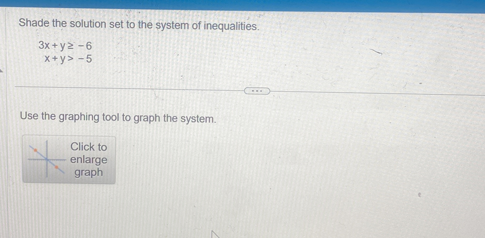 Shade the solution set to the system of inequalities.
3x+y≥ -6
x+y>-5
Use the graphing tool to graph the system.
Click to
enlarge
graph