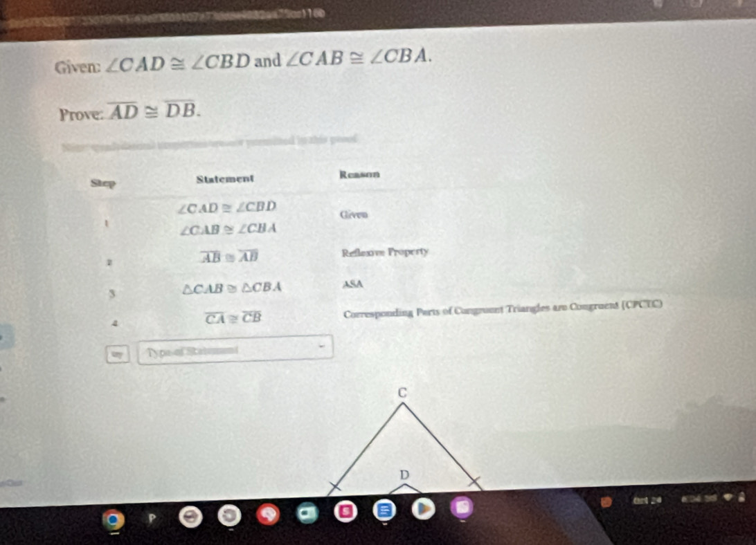 Sas 2os 16 
Given: ∠ CAD≌ ∠ CBD and ∠ CAB≌ ∠ CBA. 
Prove: overline AD≌ overline DB. 
sined in ah is geoed 
Step Statement Reason
∠ CAD≌ ∠ CBD Given 
1 ∠ CAB≌ ∠ CBA
1
overline AB≌ overline AB Reflexive Propesty
△ CAB≌ △ CBA ASA 
4 Corresponding Parts of Congruent Triangles are Congruent (CPCTC)
overline CA≌ overline CB
Typa-of Stateneni