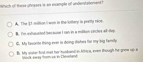 Which of these phrases is an example of understatement?
A. The $1 million I won in the lottery is pretty nice.
B. I'm exhausted because I ran in a million circles all day.
C. My favorite thing ever is doing dishes for my big family.
D. My sister first met her husband in Africa, even though he grew up a
block away from us in Cleveland