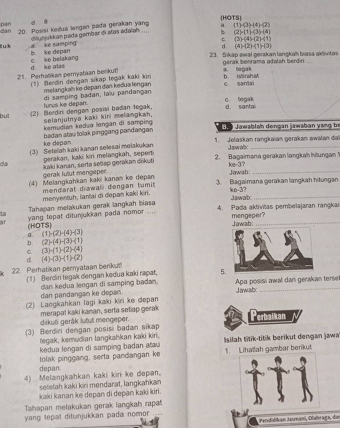 (HOTS)
pan d 8
dan 20. Posisi kedua lengan pada gerakan yang
a、 (1)-(3)-(4)-(2)
ditunjukkan pada gambar di atas adalah ..
b. (2)-(1)-(3)-(4)
C. (3)-(4)-(2)-(1)
t u k a. ke samping
d. (4)-(2)-(1)-(3)
b. ke depan
c. ke belakang 23. Sikap awal gerakan langkah biasa aktivitas
d ke atas gerak berirama adalah berdiri ....
21. Perhatikan pernyataan berikut!
a. tegak
(1) Berdiri dengan sikap tegak kaki kiri
b. istirahat
melangkah ke depan dan kedua lengan c. santai
di samping badan, lalu pandangan
c. tegak
lurus ke depan.
but (2) Berdiri dengan posisi badan tegak,
d. santai
selanjutnya kaki kiri melangkah,
kemudian kedua lengan di samping
B.  Jawablah dengan jawaban yang be
badan atau tolak pinggang pandangan
ke depan. 1. Jelaskan rangkaian gerakan awalan dal
(3) Setelah kaki kanan selesai melakukan
Jawab:_
gerakan, kaki kiri melangkah, seperti
2. Bagaimana gerakan langkah hitungan 1
kaki kanan, serta setiap gerakan diikuti
da ke-3?
gerak lutut mengeper. Jawab:_
(4) Melangkahkan kaki kanan ke depan
3. Bagaimana gerakan langkah hitungan
mendarat diawali dengan tumit
ke-3?
menyentuh, lantai di depan kaki kiri.
Jawab:_
4. Pada aktivitas pembelajaran rangkai
ta Tahapan melakukan gerak langkah biasa
mengeper?
ar yang tepat ditunjukkan pada nomor ....
(HOTS) Jawab:_
a. (1)-(2)-(4)-(3)
b. (2)-(4)-(3)-(1)
C. (3)-(1)-(2)-(4)
d. (4)-(3)-(1)-(2)
k 22. Perhatikan pernyataan berikut!
(1) Berdiri tegak dengan kedua kaki rapat,
5.
dan kedua lengan di samping badan, Apa posisi awal dari gerakan tersel
dan pandangan ke depan. Jawab:
(2) Langkahkan lagi kaki kiri ke depan
merapat kaki kanan, serta setiap gerak
diikuti gerak lutut mengeper.
Perbaikan
(3) Berdiri dengan posisi badan sikap
tegak, kemudian langkahkan kaki kiri,
Isilah titik-titik berikut dengan jawa
kedua lengan di samping badan atau
tolak pinggang, serta pandangan ke 1. Lihatlah gambar berikut
depan.
4) Melangkahkan kaki kiri ke depan,
setelah kaki kiri mendarat, langkahkan
kaki kanan ke depan di depan kaki kiri.
Tahapan melakukan gerak langkah rapat
yang tepat ditunjukkan pada nomor ....
Pendidikan Jasmani, Olahraga, dar