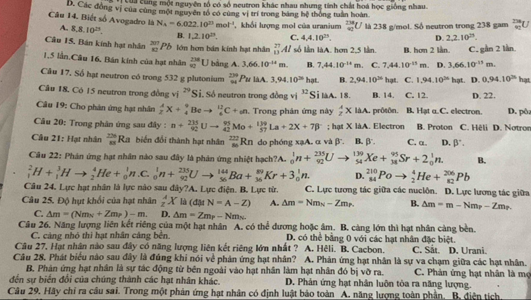 của cùng một nguyên tố có số neutron khác nhau nhưng tính chất hoá học giống nhau.
D. Các đồng vị của cùng một nguyên tổ có cùng vị trí trong bằng hệ thống tuần hoàn.
Câu 14. Biết số Avogadro là N_A=6.022.10^(23)mol^(-1) , khổi lượng mol của uranium _(92)^(238)U là 238 g/mol. Số neutron trong 238 gam _(92)^(238)U
A. 8,8.10^(25).
B. 1,2.10^(25). C. 4,4.10^(25). D. 2,2.10^(25).
Câu 15. Bán kính hạt nhân _(82)^(207)Pb lớn hơn bán kính hạt nhân _(13)^(27)Al số lần làA. hơn 2,5 lần. B. hơn 2 lần. C. gần 2 lần.
1.5 lần.Câu 16. Bán kính của hạt nhân _(92)^(238)U bằng A. 3,66.10^(-14)m. B. 7,44.10^(-14)m. C. 7,44.10^(-15)m. D. 3,66.10^(-15)m.
Câu 17. Số hạt neutron có trong 532 g plutonium beginarrayr 239 94endarray Pu làA. 3,94.10^(26)hat. B. 2,94.10^(26)hat C. 1,94.10^(26)hat D. 0,94.10^(26)hat
Câu 18. Có 15 neutron trong đồng v 1^(29)S. Số neutron trong đồng vị 32 Si làA. 18. B. 14. C. 12. D. 22.
Câu 19: Cho phản ứng hạt nhân  A/Z X+ 9/4  B_0 _6^((12)C+_0)n Trong phản ứng này  A/z * laA. prôtôn. B. Hạt α.C. electron. D. pôz
Câu 20: Trong phản ứng sau đây : n+_(92)^(235)U _(42)^(95)Mo+_(57)^(139)La+2X+7beta^-; hạt X làA. Electron B. Proton C. Hêli D. Notron
Câu 21: Hạt nhân _(88)^(226)Ra biến đổi thành hạt nhân _(86)^(222)Rn do phóng xạA. α và β. B. β. C. α. D. beta^+.
Câu 22: Phân ứng hạt nhân nào sau đây là phản ứng nhiệt hạch?A. _0^(1n+_(92)^(235)U _(54)^(139)Xe+_(38)^(95)Sr+2_0^1n. B.
_1^2H+_1^3Hto _2^4He+_0^1n C. _0^1n+_(92)^(235)Uto _(56)^(144)Ba+_(36)^(89)Kr+3_0^1n. D. _(84)^(210)Poto _2^4He+_(82)^(206)Pb
Câu 24. Lực hạt nhân là lực nào sau đây?A. Lực điện. B. Lực từ. C. Lực tương tác giữa các nuclôn. D. Lực lương tác giữa
Câu 25. Độ hụt khổi của hạt nhân _z^AX là (datN=A-Z) A. △ m=Nm_N)-Zm_P. B. △ m=m-Nm_P-Zm_P.
C. △ m=(Nm_N+Zm_P)-m. D. △ m=Zm_P-Nm_N.
Câu 26. Năng lượng liên kết riêng của một hạt nhân A. có thể dương hoặc âm. B. càng lớn thì hạt nhân càng bền.
C. càng nhỏ thì hạt nhân cảng bền. D. có thể bằng 0 với các hạt nhân đặc biệt.
Câu 27. Hạt nhân nào sau đây có năng lượng liên kết riêng lớn nhất ? A. Hêli. B. Cacbon. C. Sắt. D. Urani.
Câu 28. Phát biểu nào sau đây là đúng khi nói về phản ứng hạt nhân? a A. Phản ứng hạt nhân là sự va chạm giữa các hạt nhân.
B. Phàn ứng hạt nhân là sự tác động từ bên ngoài vào hạt nhân làm hạt nhân đó bị vỡ ra. C. Phản ứng hạt nhân là mẹ
đến sự biến đổi của chúng thành các hạt nhân khác. D. Phản ứng hạt nhân luôn tỏa ra năng lượng.
Câu 29. Hãy chỉ ra câu sai. Trong một phản ứng hạt nhân có định luật bảo toàn A. năng lượng toàn phần. B. điện tích