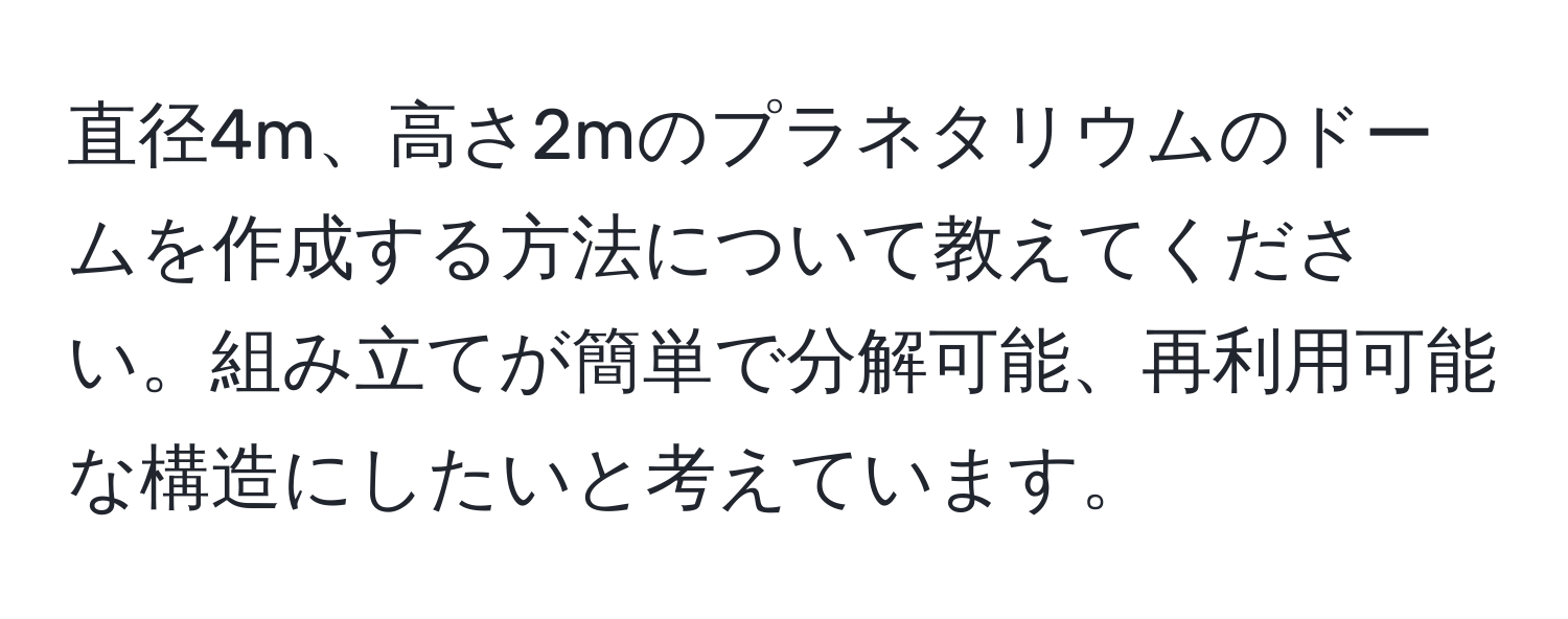 直径4m、高さ2mのプラネタリウムのドームを作成する方法について教えてください。組み立てが簡単で分解可能、再利用可能な構造にしたいと考えています。