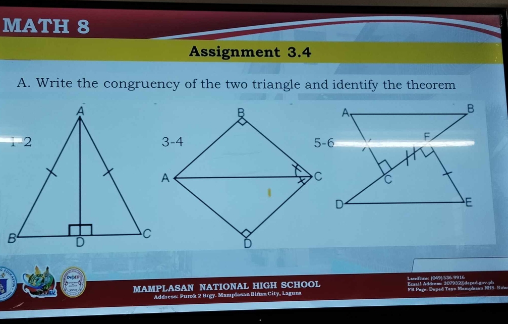 MATH 8
Assignment 3.4
A. Write the congruency of the two triangle and identify the theorem
A
B
F
C
E
Landline: (049) 536-9916
MAMPLASAN NATIONAL HIGH SCHOOL Email Address: 307932@ deped.gov.ph
Address: Purok 2 Brgy. Mamplasan Biñan City, Laguna FB Page: Deped Tayo Mamplasan NHS- Biña