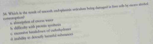 Which is the result of smooth endoplasmic reticulum being damaged in liver cells by excess alcohol
consumption?
a. absorption of excess waier
b, difficulty with protein synthesis
c. excessive brealalown of curbohydenes
d. inability to detoxify harmful substances