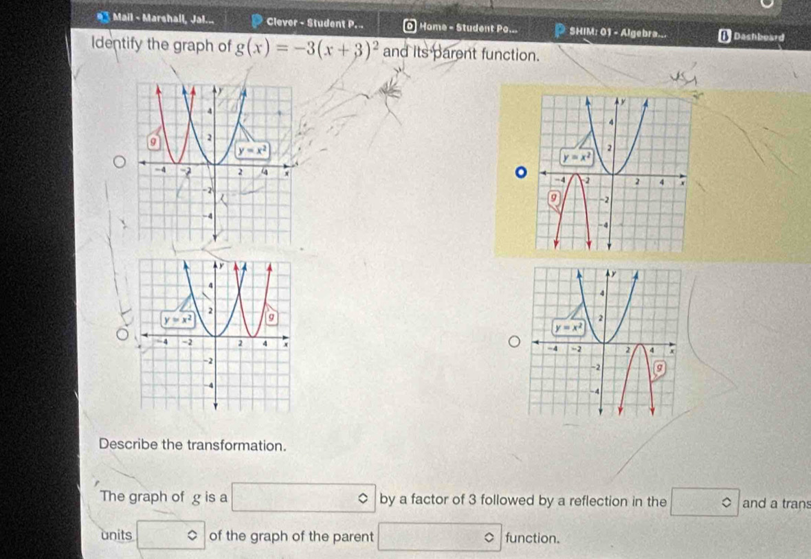 Mail - Marshall, Jal... Clever - Student P. Home - Student Po... P SHIM: 01 - Algebra... [ Dashboard
Identify the graph of g(x)=-3(x+3)^2 and its parent function.
 
。
 
Describe the transformation.
The graph of g is a □ by a factor of 3 followed by a reflection in the □° and a tran
units □° of the graph of the parent □ function.