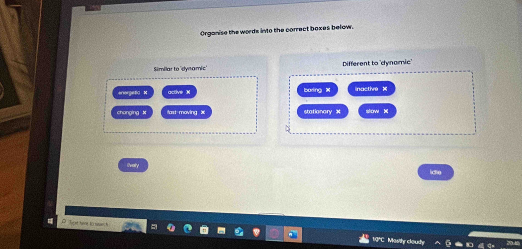 Organise the words into the correct boxes below.
Similar to 'dynamic' Different to 'dynamic'
energetic × active x boring x inactive ×
changing x fast-moving x stationary × slow x
tively idie
Type here to search
10°C Mostly cloudy
