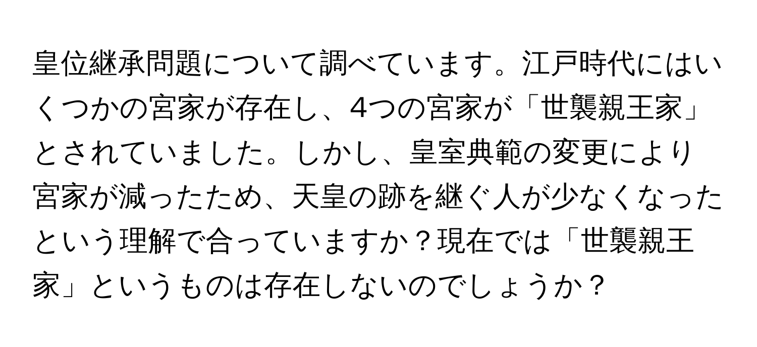 皇位継承問題について調べています。江戸時代にはいくつかの宮家が存在し、4つの宮家が「世襲親王家」とされていました。しかし、皇室典範の変更により宮家が減ったため、天皇の跡を継ぐ人が少なくなったという理解で合っていますか？現在では「世襲親王家」というものは存在しないのでしょうか？