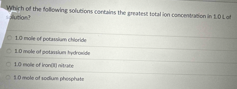 Which of the following solutions contains the greatest total ion concentration in 1.0 L of
solution?
1.0 mole of potassium chloride
1.0 mole of potassium hydroxide
1.0 mole of iron(II) nitrate
1.0 mole of sodium phosphate