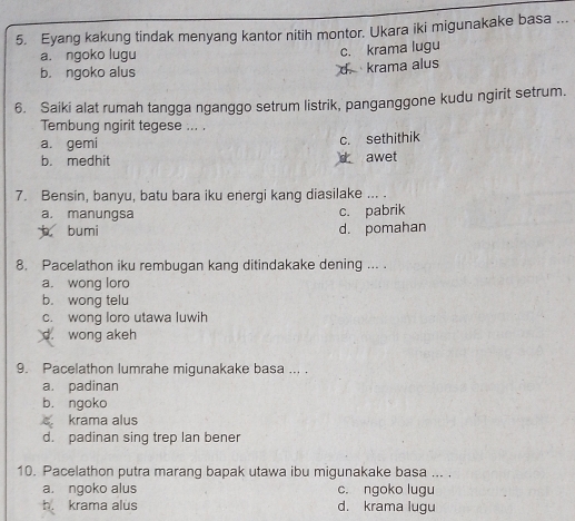 Eyang kakung tindak menyang kantor nitih montor. Ukara iki migunakake basa ...
a. ngoko lugu
b. ngoko alus d. krama alus c. krama lugu
6. Saiki alat rumah tangga nganggo setrum listrik, panganggone kudu ngirit setrum.
Tembung ngirit tegese ... .
a. gemi c. sethithik
b. medhit awet
7. Bensin, banyu, batu bara iku energi kang diasilake ... .
a. manungsa c. pabrik
bumi d. pomahan
8. Pacelathon iku rembugan kang ditindakake dening ... .
a. wong loro
b. wong telu
c. wong loro utawa luwih
d. wong akeh
9. Pacelathon lumrahe migunakake basa ... .
a. padinan
b. ngoko
krama alus
d. padinan sing trep Ian bener
10. Pacelathon putra marang bapak utawa ibu migunakake basa ... .
a. ngoko alus c. ngoko lugu
b. krama alus d. krama lugu