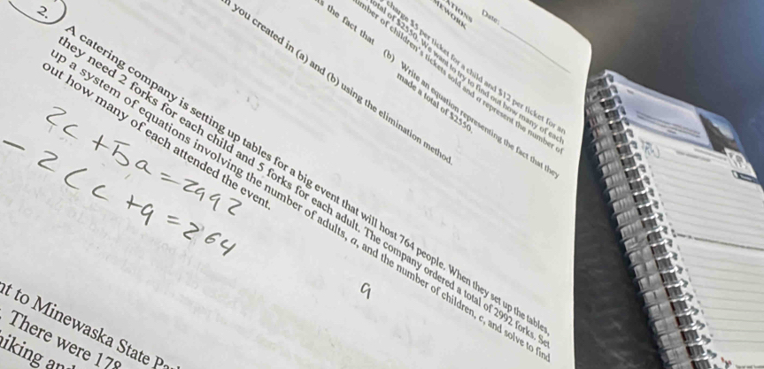 Date: 
ge 15 per ticket for a child and $12 per ticket f 
of $2550. We want to try to find out how many o 
per of children's tickets sold and a represent the num 
ou created in (a) and (b) using the elimination me 
the fact tha Write an equation representing the fact that 
ade a total of $255
t how many of each attended the ev 
A catering company is setting up tables for a big event that will host 764 people. When they set up_ 
need 2 forks for each child and 5 forks for each adult. The company ordered a total of 2992
system of equations involving the number of adults, a, and the number of children, c, and sol 
t to M inewaska State P 
There were 
iking an 17°