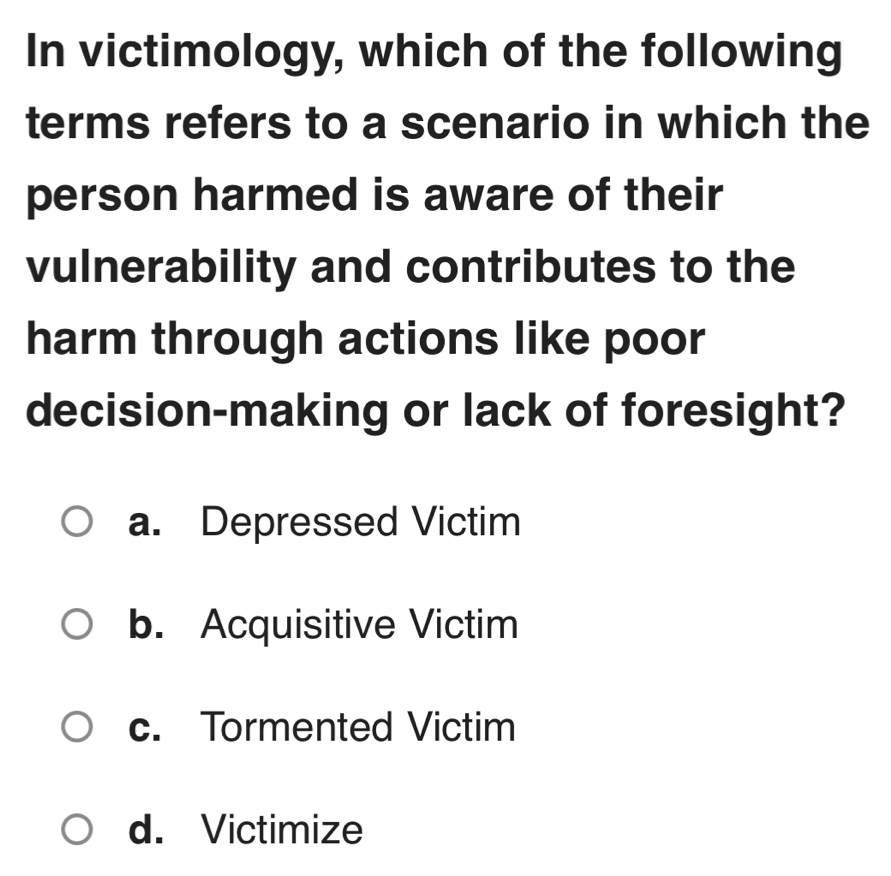 In victimology, which of the following
terms refers to a scenario in which the
person harmed is aware of their
vulnerability and contributes to the
harm through actions like poor
decision-making or lack of foresight?
a. Depressed Victim
b. Acquisitive Victim
c. Tormented Victim
d. Victimize