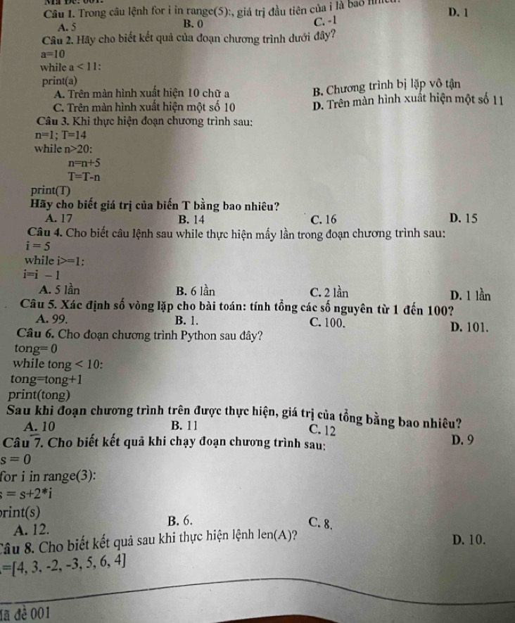 Trong câu lệnh for i in range(5):, giá trị đầu tiên của i là bao lìn D. 1
A. 5 B. 0 C. -1
Câu 2. Hãy cho biết kết quả của đoạn chương trình dưới đây?
a=10
while a<11</tex> .
print(a)
A. Trên màn hình xuất hiện 10 chữ a B. Chương trình bị lặp vô tận
C. Trên màn hình xuất hiện một số 10 D. Trên màn hình xuất hiện một số 11
Câu 3. Khi thực hiện đoạn chương trình sau:
n=1;T=14
while n>20
n=n+5
T=T-n
print(T)
Hãy cho biết giá trị của biến T bằng bao nhiêu?
A. 17 B. 14 C. 16 D. 15
Câu 4. Cho biết câu lệnh sau while thực hiện mấy lần trong đoạn chương trình sau:
i=5
while i>=1.
i=i-1
A. 5 lần B. 6 lần C. 2 lần D. 1 lần
Câu 5. Xác định số vòng lặp cho bài toán: tính tổng các số nguyên từ 1 đến 100?
A. 99. B. 1. C. 100. D. 101.
Câu 6. Cho đoạn chương trình Python sau đây?
tong =0
while tong<10</tex> .
tong =tong+1
print(tong)
Sau khi đoạn chương trình trên được thực hiện, giá trị của tổng bằng bao nhiêu?
A. 10 B. 11
C. 12 D. 9
Câu - V. Cho biết kết quả khi chạy đoạn chương trình sau:
s=0
for i in range(3):
=s+2^*i
rint(s)
A. 12. B. 6.
C. 8.
Câu 8. Cho biết kết quả sau khi thực hiện lệnh len(A) D. 10.
=[4,3,-2,-3,5,6,4]
đã đề 001