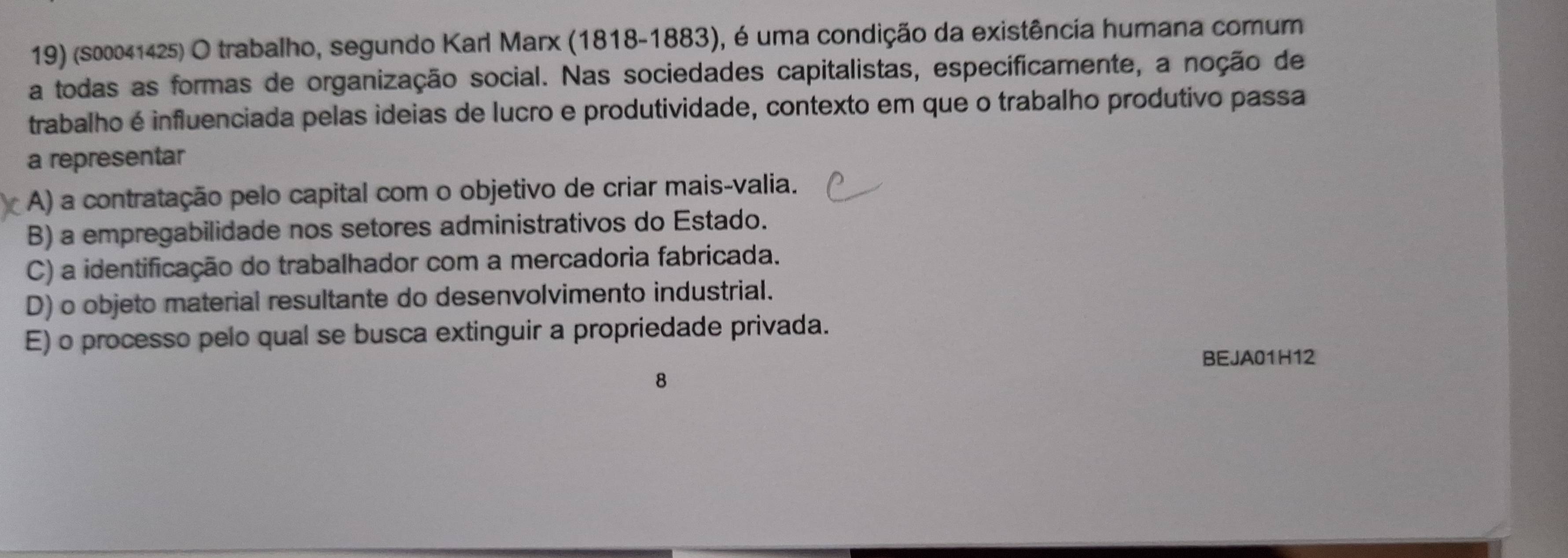 (s00041425) O trabalho, segundo Karl Marx (1818-1883), é uma condição da existência humana comum
a todas as formas de organização social. Nas sociedades capitalistas, específicamente, a noção de
trabalho é influenciada pelas ideias de lucro e produtividade, contexto em que o trabalho produtivo passa
a representar
A) a contratação pelo capital com o objetivo de criar mais-valia.
B) a empregabilidade nos setores administrativos do Estado.
C) a identificação do trabalhador com a mercadoria fabricada.
D) o objeto material resultante do desenvolvimento industrial.
E) o processo pelo qual se busca extinguir a propriedade privada.
BEJA01H12
8