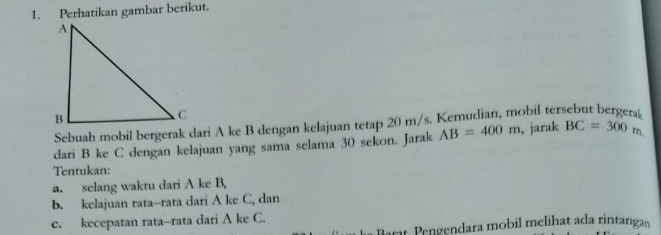 Perhatikan gambar berikut. 
Sebuah mobil bergerak dari A ke B dengan kelajuan tetap 20 m/s. Kemudian, mobil ter 
dari B ke C dengan kelajuan yang sama selama 30 sekon. Jarak AB=400m , jarak BC=300m. 
Tentukan: 
a. selang waktu dari A ke B, 
b. kelajuan rata--rata dari A ke C, dan 
e. kecepatan rata--rata dari A ke C. 
Barat, Pengendara mobil melihat ada rintangan