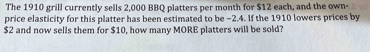 The 1910 grill currently sells 2,000 BBQ platters per month for $12 each, and the own- 
price elasticity for this platter has been estimated to be −2.4. If the 1910 lowers prices by
$2 and now sells them for $10, how many MORE platters will be sold?