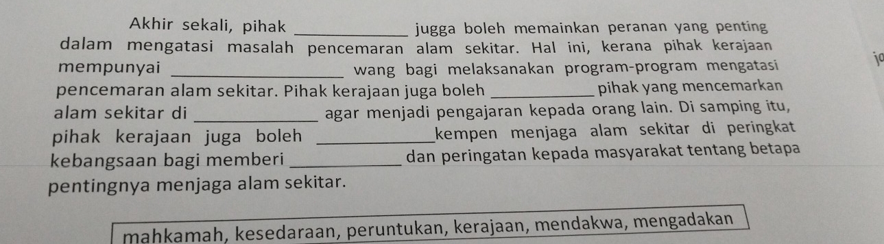 Akhir sekali, pihak _jugga boleh memainkan peranan yang penting 
dalam mengatasi masalah pencemaran alam sekitar. Hal ini, kerana pihak kerajaan
mempunyai _wang bagi melaksanakan program-program mengatasi
jo
pencemaran alam sekitar. Pihak kerajaan juga boleh _pihak yang mencemarkan
alam sekitar di _agar menjadi pengajaran kepada orang lain. Di samping itu,
pihak kerajaan juga boleh _kempen menjaga alam sekitar di peringkat 
kebangsaan bagi memberi _dan peringatan kepada masyarakat tentang betapa
pentingnya menjaga alam sekitar.
mahkamah, kesedaraan, peruntukan, kerajaan, mendakwa, mengadakan