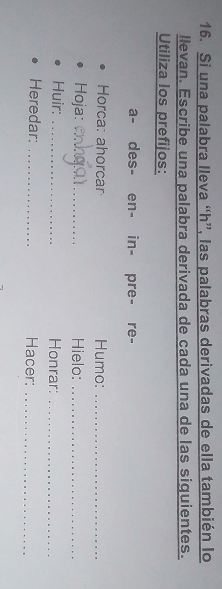 Si una palabra lleva “ h ”, las palabras derivadas de ella también lo 
llevan. Escribe una palabra derivada de cada una de las siguientes. 
Utiliza los prefijos: 
a- des- en- in- pre- re- 
Horca: ahorcar Humo:_ 
Hoja: _Hielo:_ 
Huir: _Honrar:_ 
Heredar: _Hacer:_