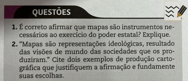 QUESTÕES 
1. É correto afirmar que mapas são instrumentos ne- 
cessários ao exercício do poder estatal? Explique. 
2. “Mapas são representações ideológicas, resultado 
das visões de mundo das sociedades que os pro- 
duziram.” Cite dois exemplos de produção carto- 
gráfica que justifiquem a afirmação e fundamente 
suas escolhas.