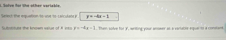 Solve for the other variable.
Select the equation to use to calculatey. y=-4x-1
Substitute the known value of X into y=-4x-1. Then solve for Y, writing your answer as a variable equal to a constant.