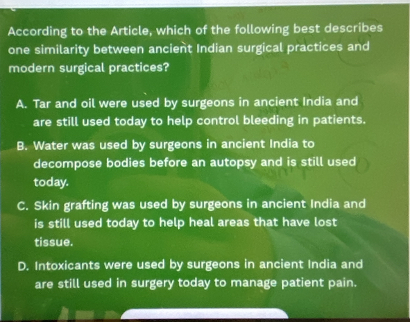 According to the Article, which of the following best describes
one similarity between ancient Indian surgical practices and
modern surgical practices?
A. Tar and oil were used by surgeons in ancient India and
are still used today to help control bleeding in patients.
B. Water was used by surgeons in ancient India to
decompose bodies before an autopsy and is still used
today.
C. Skin grafting was used by surgeons in ancient India and
is still used today to help heal areas that have lost
tissue.
D. Intoxicants were used by surgeons in ancient India and
are still used in surgery today to manage patient pain.