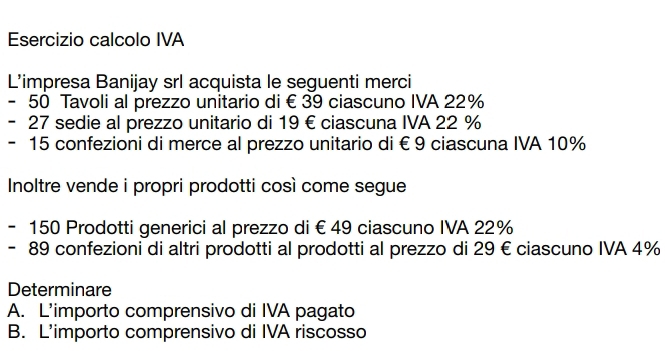 Esercizio calcolo IVA 
L’impresa Banijay srl acquista le seguenti merci
- 50 Tavoli al prezzo unitario di € 39 ciascuno IVA 22%
- 27 sedie al prezzo unitario di 19 € ciascuna IVA 22 %
- 15 confezioni di merce al prezzo unitario di € 9 ciascuna IVA 10%
Inoltre vende i propri prodotti così come segue
- 150 Prodotti generici al prezzo di € 49 ciascuno IVA 22%
- 89 confezioni di altri prodotti al prodotti al prezzo di 29 €ciascuno IVA 4%
Determinare 
A. L’importo comprensivo di IVA pagato 
B. L'importo comprensivo di IVA riscosso