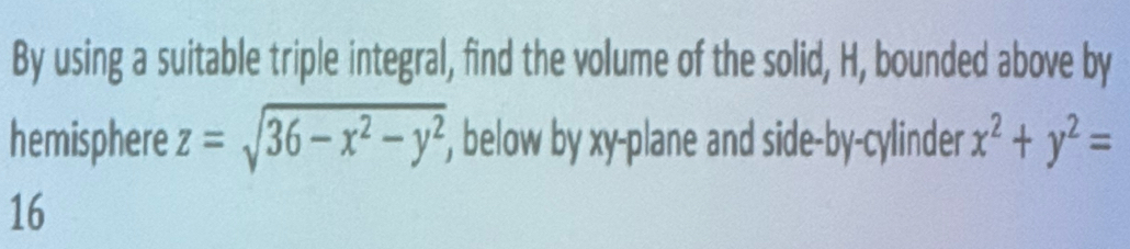 By using a suitable triple integral, find the volume of the solid, H, bounded above by
hemisphere z=sqrt(36-x^2-y^2) , below by xy -plane and side-by-cylinder x^2+y^2=
16