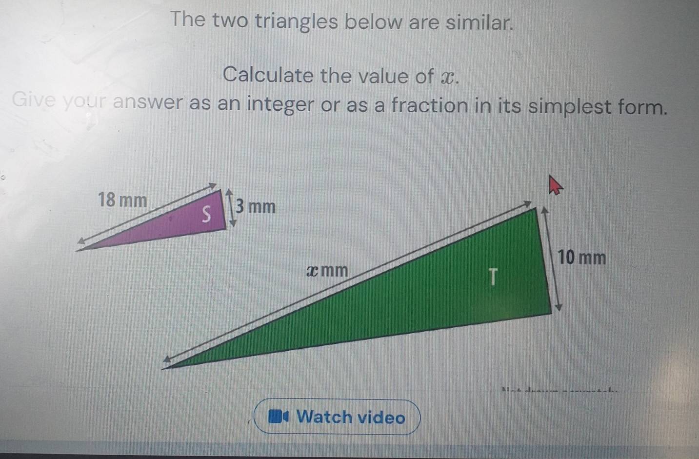 The two triangles below are similar. 
Calculate the value of x. 
Give your answer as an integer or as a fraction in its simplest form. 
11_ 1. . 
Watch video