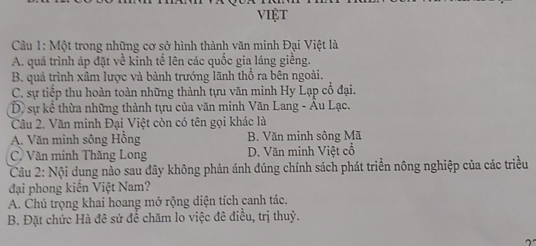 VIệT
Câu 1: Một trong những cơ sở hình thành văn minh Đại Việt là
A. quá trình áp đặt về kinh tế lên các quốc gia láng giềng.
B. quá trình xâm lược và bành trướng lãnh thổ ra bên ngoài.
C. sự tiếp thu hoàn toàn những thành tựu văn minh Hy Lạp cổ đại.
D, sự kể thừa những thành tựu của văn minh Văn Lang - Âu Lạc.
Câu 2. Văn minh Đại Việt còn có tên gọi khác là
A. Văn minh sông Hồng B. Văn minh sông Mã
C) Văn minh Thăng Long D. Văn minh Việt cổ
Câu 2: Nội dung nào sau đây không phản ánh đúng chính sách phát triển nông nghiệp của các triều
đại phong kiến Việt Nam?
A. Chú trọng khai hoang mở rộng diện tích canh tác.
B. Đặt chức Hà đê sứ để chăm lo việc đê điều, trị thuỷ.