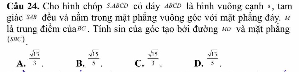 Cho hình chóp s. ABCD có đáy ABCD là hình vuông cạnh 〃, tam
giác s4B đều và nằm trong mặt phẳng vuông góc với mặt phăng đáy. M
là trung điểm của⁸. Tính sin của góc tạo bởi đường мĐ và mặt phăng
(SBC).
A.  sqrt(13)/3 .
B.  sqrt(15)/5 .
C.  sqrt(15)/3 .
D.  sqrt(13)/5 .