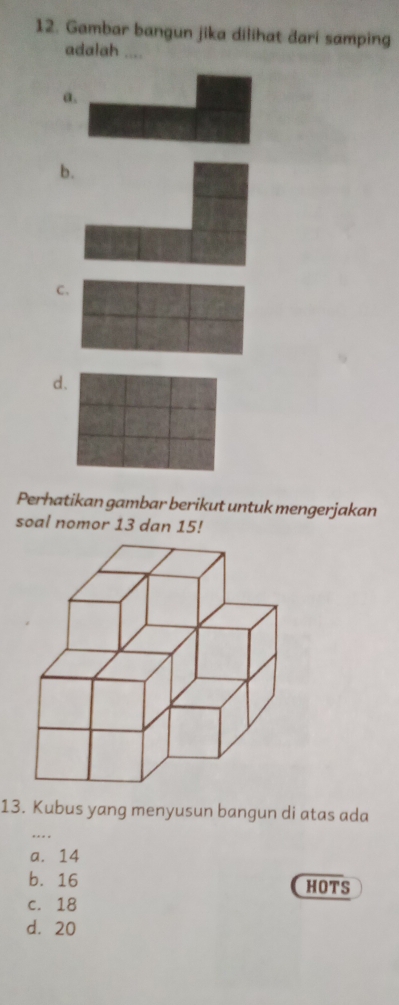 Gambar bangun jika dilihat dari samping
adalah ....
a.
b
C.
d.
Perhatikan gambar berikut untuk mengerjakan
soal nomor 13 dan 15!
13. Kubus yang menyusun bangun di atas ada
a. 14
b. 16 HOTS
c. 18
d. 20