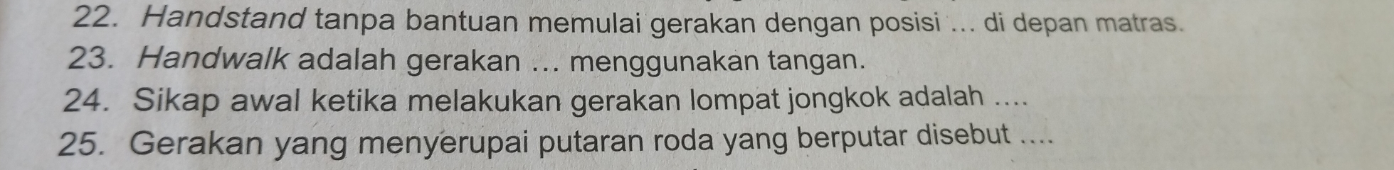 Handstand tanpa bantuan memulai gerakan dengan posisi ... di depan matras. 
23. Handwalk adalah gerakan ... menggunakan tangan. 
24. Sikap awal ketika melakukan gerakan lompat jongkok adalah .... 
25. Gerakan yang menyerupai putaran roda yang berputar disebut ....