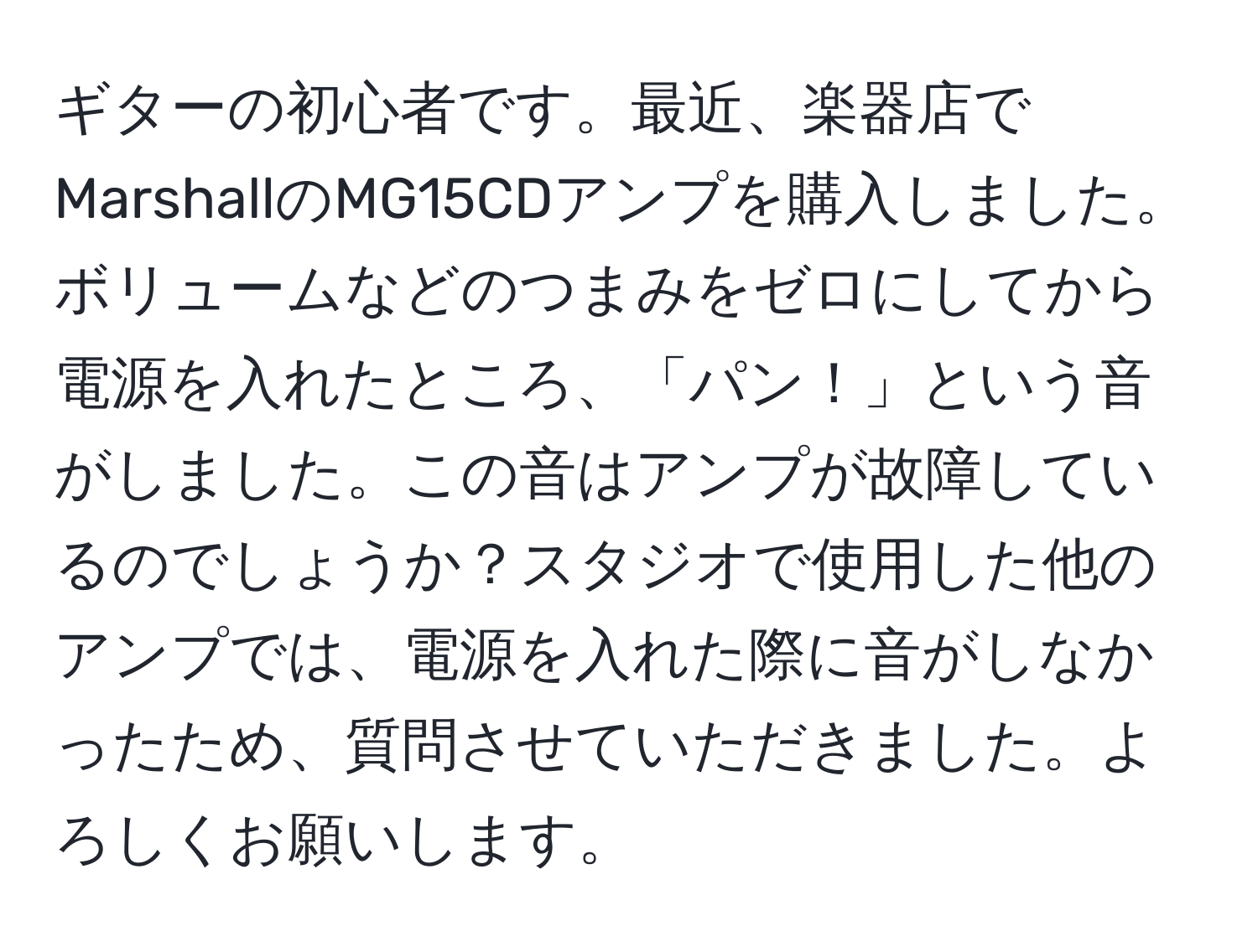 ギターの初心者です。最近、楽器店でMarshallのMG15CDアンプを購入しました。ボリュームなどのつまみをゼロにしてから電源を入れたところ、「パン！」という音がしました。この音はアンプが故障しているのでしょうか？スタジオで使用した他のアンプでは、電源を入れた際に音がしなかったため、質問させていただきました。よろしくお願いします。