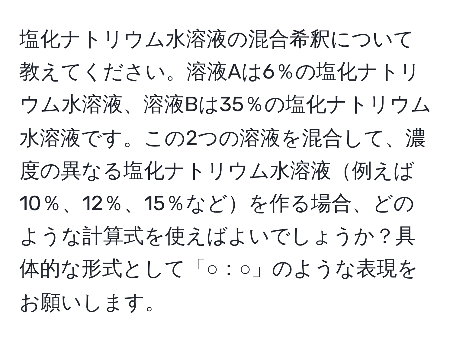 塩化ナトリウム水溶液の混合希釈について教えてください。溶液Aは6％の塩化ナトリウム水溶液、溶液Bは35％の塩化ナトリウム水溶液です。この2つの溶液を混合して、濃度の異なる塩化ナトリウム水溶液例えば10％、12％、15％などを作る場合、どのような計算式を使えばよいでしょうか？具体的な形式として「○：○」のような表現をお願いします。