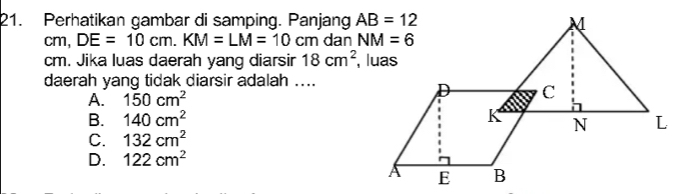 Perhatikan gambar di samping. Panjang 
cm, DE=10cm.KM=LM=10cm dan 
cm. Jika luas daerah yang diarsir 18cm^2
daerah yang tidak diarsir adalah ....
A. 150cm^2
B. 140cm^2
C. 132cm^2
D. 122cm^2