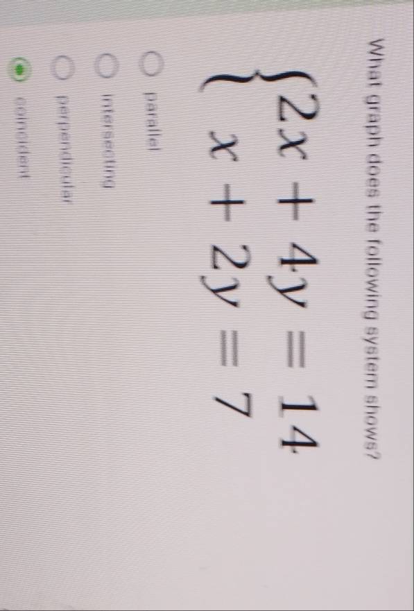 What graph does the following system shows?
beginarrayl 2x+4y=14 x+2y=7endarray.
parallel
intersecting
perpendicular
coincident