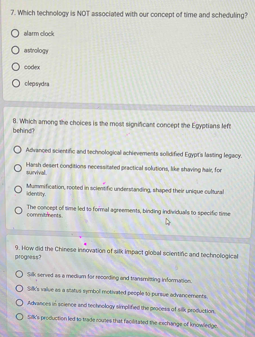 Which technology is NOT associated with our concept of time and scheduling?
alarm clock
astrology
codex
clepsydra
8. Which among the choices is the most significant concept the Égyptians left
behind?
Advanced scientific and technological achievements solidified Egypt's lasting legacy.
Harsh desert conditions necessitated practical solutions, like shaving hair, for
survival.
Mummification, rooted in scientific understanding, shaped their unique cultural
identity.
The concept of time led to formal agreements, binding individuals to specific time
commitments.
9. How did the Chinese innovation of silk impact global scientific and technological
progress?
Silk served as a medium for recording and transmitting information.
Silk's value as a status symbol motivated people to pursue advancements.
Advances in science and technology simplified the process of silk production.
Silk's production led to trade routes that facilitated the exchange of knowledge.