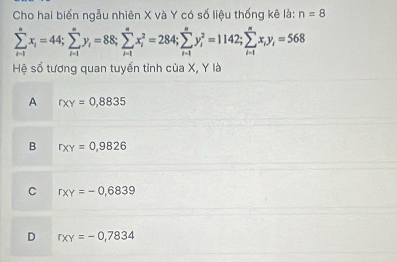 Cho hai biển ngẫu nhiên X và Y có số liệu thống kê là: n=8
sumlimits _(i=1)^nx_i=44; sumlimits _(i=1)^ny_i=88; sumlimits _(i=1)^nx_i^(2=284; sumlimits _(i=1)^ny_i^2=1142; sumlimits _(i=1)^nx_i)y_i=568
Hệ số tương quan tuyến tỉnh của X, Y là
A rxy=0,8835
B r* Y=0,9826
C r_XY=-0,6839
D r_XY=-0,7834