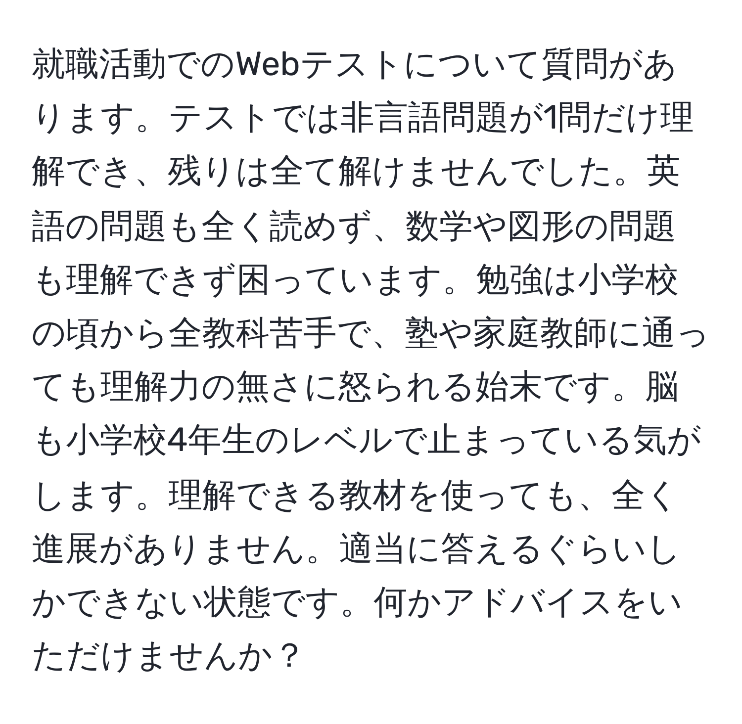 就職活動でのWebテストについて質問があります。テストでは非言語問題が1問だけ理解でき、残りは全て解けませんでした。英語の問題も全く読めず、数学や図形の問題も理解できず困っています。勉強は小学校の頃から全教科苦手で、塾や家庭教師に通っても理解力の無さに怒られる始末です。脳も小学校4年生のレベルで止まっている気がします。理解できる教材を使っても、全く進展がありません。適当に答えるぐらいしかできない状態です。何かアドバイスをいただけませんか？