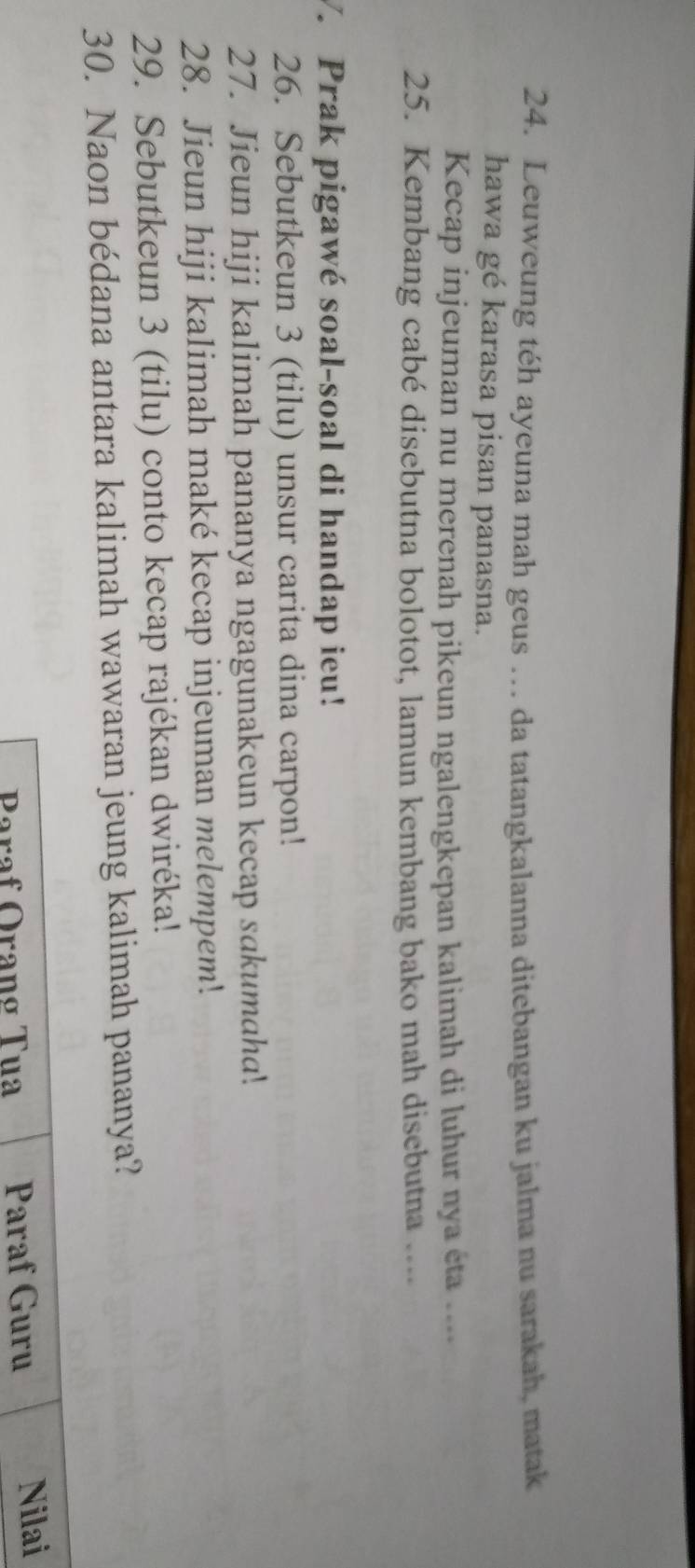 Leuweung téh ayeuna mah geus … da tatangkalanna ditebangan ku jalma nu sarakah, matak 
hawa gé karasa pisan panasna. 
Kecap injeuman nu merenah pikeun ngalengkepan kalimah di luhur nya éta .... 
25. Kembang cabé disebutna bolotot, lamun kembang bako mah disebutna .... 
V. Prak pigawé soal-soal di handap ieu! 
26. Sebutkeun 3 (tilu) unsur carita dina carpon! 
27. Jieun hiji kalimah pananya ngagunakeun kecap sakumaha. 
28. Jieun hiji kalimah maké kecap injeuman melempem. 
29. Sebutkeun 3 (tilu) conto kecap rajékan dwiréka! 
30. Naon bédana antara kalimah wawaran jeung kalimah pananya? 
Paraf Oranø Tua Paraf Guru Nilai